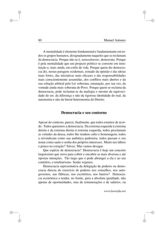 i
i
i
i
i
i
i
i
80 Manuel Antunes
A mentalidade é elemento fundamental e fundamentante em to-
dos os grupos humanos, designadamente naqueles que se reclamam
da democracia. Porque não se é, naturalmente, democrata. Porque
é pela mentalidade que um projecto político se converte em insti-
tuição e, mais ainda, em estilo de vida. Porque quem diz democra-
cia diz, nestas paragens ocidentais, reinado da opinião e das ideias
mais fortes, das iniciativas mais eﬁcazes e das responsabilidades
mais conscientemente assumidas, dos conﬂitos mais abertos e da
sua solução arbitral pela Lei soberana, emanação, por sua vez, da
vontade ainda mais soberana do Povo. Porque quem se reclama da
democracia, pode reclamar-se da analogia e mesmo da equivoci-
dade do ser, da diferença e não da rigorosa identidade do real, da
autonomia e não da literal heteronomia do Direito.
Democracia e seu contorno
Apesar do contexto, parece, ﬁnalmente, que todos estamos de acor-
do. Todos queremos a democracia. Da extrema esquerda à extrema
direita e da extrema direita à extrema esquerda, todos proclamam
as virtudes da deusa, todos lhe rendem culto e homenagem, todos
a reivindicam como sua autêntica padroeira, todos passam o seu
nome como santo e senha dos próprios interesses. Muito nos lábios
e pouco no coração? Talvez. Mas vamos devagar.
Que espécie de democracia? Democracia é hoje um conceito
larguíssimo que serve para cobrir e encobrir as mais diversas e até
opostas intenções. Tão largo que o pode abranger a ela e ao seu
contrário, o totalitarismo. Senão vejamos.
Democracia representativa da delegação de poderes ou demo-
cracia directa do exercício de poderes nos conselhos, nos auto-
governos, nas fábricas, nos escritórios, nos bairros? Democra-
cia económica a tender, no limite, para a absoluta igualdade, não
apenas de oportunidades, mas de remunerações e de salários, ou
www.lusosoﬁa.net
 