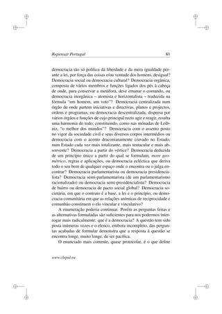i
i
i
i
i
i
i
i
Repensar Portugal 81
democracia tão só política da liberdade e da mera igualdade per-
ante a lei, por força das coisas e/ou vontade dos homens, desigual?
Democracia social ou democracia cultural? Democracia orgânica,
composta de vários membros e funções ligados dos pés à cabeça
de onde, para conservar a metáfora, deve emanar o comando, ou
democracia inorgânica – atomista e horizontalista – traduzida na
fórmula “um homem, um voto”? Democracia centralizada num
órgão de onde partem iniciativas e directivas, planos e projectos,
ordens e programas, ou democracia descentralizada, dispersa por
vários órgãos e funções de cujo principal recto agir e reagir, resulta
uma harmonia do todo, constituindo, como nas mónadas de Leib-
niz, “o melhor dos mundos”? Democracia com o assento posto
no vigor da sociedade civil e seus diversos corpos intermédios ou
democracia com o acento draconianamente cravado no Estado,
num Estado cada vez mais totalizante, mais tentacular e mais ab-
sorvente? Democracia a partir do vértice? Democracia deduzida
de um princípio único a partir do qual se formulam, more geo-
métrico, regras e aplicações, ou democracia ecléctica que deriva
todo o seu bem de qualquer espaço onde o encontra ou o julga en-
contrar? Democracia parlamentarista ou democracia presidencia-
lista? Democracia semi-parlamentarista (de um parlamentarismo
racionalizado) ou democracia semi-presidencialista? Democracia
de bairro ou democracia de pacto social global? Democracia so-
cietária, em que o contrato é a base, a lei e o princípio, ou demo-
cracia comunitária em que as relações anímicas de reciprocidade e
comunhão constituem o elo vincular e vinculativo?
A enumeração poderia continuar. Porém as perguntas feitas e
as alternativas formuladas são suﬁcientes para nos podermos inter-
rogar mais radicalmente: que é a democracia? A questão tem sido
posta inúmeras vezes e o elenco, embora incompleto, das pergun-
tas acabadas de formular demonstra que a resposta à questão se
encontra longe, muito longe, de ser pacíﬁca.
O enunciado mais corrente, quase protocolar, é o que deﬁne
www.clepul.eu
 