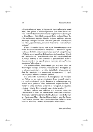 i
i
i
i
i
i
i
i
82 Manuel Antunes
a democracia como sendo “o governo do povo, pelo povo e para o
povo”. Mas quando se trata de exprimir ou, pelo menos, de esclare-
cer o conteúdo do enunciado substantivo e prepositivo, aí começam
as diﬁculdades. Diﬁculdades, que, até hoje, nenhum lógico das
ciências humanas, nenhum ﬁlósofo, nenhum sociólogo, nenhum
politólogo conseguiu resolver. Deixemos, portanto, a deﬁnição no
seu belo e, aparentemente, escorreito formulário e vamos às “auc-
toritates”.
Como é do conhecimento geral, o pai da moderna concepção
ou das modernas concepções de democracia é J.J Rousseau cujo bi-
centenário de óbito, juntamente com o do seu rival – amigo/inimigo
– Voltaire se está a celebrar. Foi sua intenção, intenção do ﬁlósofo
do “contrato social”, “trouver une forme d’association qui défende
et protège de toute la force commune la personne et les biens de
chaque associé, et par laquelle chacun s’unissant à tous, n’obéisse
pourtant qu’à lui-même.»
É a famosa teoria da Vontade Geral que, na prática, devia tra-
duzir-se pelo sufrágio universal, pela necessidade de impedir que
os interesses particulares e as várias feudalidades falseassem a ver-
dade dos escrutínios, pela igualdade de todos perante a Lei e pela
vinculação do homem-cidadão à República.
São conhecidos os resultados da sua aplicação de dois sécu-
los. Talvez por um certo pressentimento deles, o grande intuitivo
e o grande sentimental, que foi Rousseau, e também porque uma
lucidez até ao gume não raro o acompanhou, logo acrescenta: “À
prendre le terme dans toute la rigueur de l’acception, il n’a jamais
existé de véritable démocratie et il n’en existira jamais...”.
De facto, puderam – ou poderiam, pelo menos até certo ponto
– reclamar-se da teoria da Vontade Geral democratas clássicos e
democratas totalitários de vários bordos, homens como Robespier-
re e Saint-Juste, Marx e Lenine, Hitler e Staline, Mao-Tsé-Tung e
Fidel Castro – “combati contra Battista levando no bolso o contrato
social de Rousseau”, declara reconhecido o chefe cubano.
www.lusosoﬁa.net
 