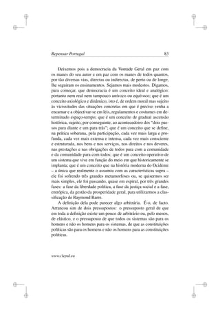 i
i
i
i
i
i
i
i
Repensar Portugal 83
Deixemos pois a democracia da Vontade Geral em paz com
os manes do seu autor e em paz com os manes de todos quantos,
por tão diversas vias, directas ou indirectas, de perto ou de longe,
lhe seguiram os ensinamentos. Sejamos mais modestos. Digamos,
para começar, que democracia é um conceito ideal e analógico:
portanto nem real nem tampouco unívoco ou equívoco; que é um
conceito axiológico e dinâmico, isto é, de ordem moral mas sujeito
às vicissitudes das situações concretas em que é preciso venha a
encarnar e a objectivar-se em leis, regulamentos e costumes em de-
terminado espaço-tempo; que é um conceito de gradual ascensão
histórica, sujeito, por conseguinte, ao acontecedoiro dos “dois pas-
sos para diante e um para trás”; que é um conceito que se deﬁne,
na prática soberana, pela participação, cada vez mais larga e pro-
funda, cada vez mais extensa e intensa, cada vez mais consciente
e estruturada, nos bens e nos serviços, nos direitos e nos deveres,
nas prestações e nas obrigações de todos para com a comunidade
e da comunidade para com todos; que é um conceito operativo de
um sistema que vive em função do meio em que historicamente se
implanta; que é um conceito que na história moderna do Ocidente
– a única que realmente o assumiu com as características supra –
ele foi sofrendo três grandes metamorfoses ou, se quisermos ser
mais simples, ele foi passando, quase em espiral, por três grandes
fases: a fase da liberdade política, a fase da justiça social e a fase,
entrópica, da gestão da prosperidade geral, para utilizarmos a clas-
siﬁcação de Raymond Barre.
A deﬁnição dela pode parecer algo arbitrária. É-o, de facto.
Arrancou sim de dois pressupostos: o pressuposto geral de que
em toda a deﬁnição existe um pouco de arbitrário ou, pelo menos,
de elástico, e o pressuposto de que todos os sistemas são para os
homens e não os homens para os sistemas, de que as constituições
políticas são para os homens e não os homens para as constituições
políticas.
www.clepul.eu
 