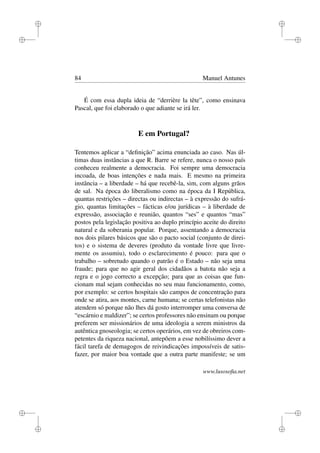 i
i
i
i
i
i
i
i
84 Manuel Antunes
É com essa dupla ideia de “derrière la tête”, como ensinava
Pascal, que foi elaborado o que adiante se irá ler.
E em Portugal?
Tentemos aplicar a “deﬁnição” acima enunciada ao caso. Nas úl-
timas duas instâncias a que R. Barre se refere, nunca o nosso país
conheceu realmente a democracia. Foi sempre uma democracia
incoada, de boas intenções e nada mais. E mesmo na primeira
instância – a liberdade – há que recebê-la, sim, com alguns grãos
de sal. Na época do liberalismo como na época da I República,
quantas restrições – directas ou indirectas – à expressão do sufrá-
gio, quantas limitações – fácticas e/ou jurídicas – à liberdade de
expressão, associação e reunião, quantos “ses” e quantos “mas”
postos pela legislação positiva ao duplo princípio aceite do direito
natural e da soberania popular. Porque, assentando a democracia
nos dois pilares básicos que são o pacto social (conjunto de direi-
tos) e o sistema de deveres (produto da vontade livre que livre-
mente os assumiu), todo o esclarecimento é pouco: para que o
trabalho – sobretudo quando o patrão é o Estado – não seja uma
fraude; para que no agir geral dos cidadãos a batota não seja a
regra e o jogo correcto a excepção; para que as coisas que fun-
cionam mal sejam conhecidas no seu mau funcionamento, como,
por exemplo: se certos hospitais são campos de concentração para
onde se atira, aos montes, carne humana; se certas telefonistas não
atendem só porque não lhes dá gosto interromper uma conversa de
“escárnio e maldizer”; se certos professores não ensinam ou porque
preferem ser missionários de uma ideologia a serem ministros da
autêntica gnoseologia; se certos operários, em vez de obreiros com-
petentes da riqueza nacional, antepõem a esse nobilíssimo dever a
fácil tarefa de demagogos de reivindicações impossíveis de satis-
fazer, por maior boa vontade que a outra parte manifeste; se um
www.lusosoﬁa.net
 