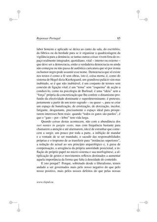 i
i
i
i
i
i
i
i
Repensar Portugal 85
labor honesto e aplicado se deixa ao canto da sala, do escritório,
da fábrica ou da herdade para se ir organizar a quadriculagem da
vigilância para a denúncia; se tantas outras coisas vivem fora do es-
paço realmente integrador, quotidiano, vital – interno ou externo –
que deve ser a democracia, então a verdadeira democracia ou ainda
não começou ou não passa de autêntica caricatura que só por ironia
ou humor negro pode assumir esse nome. Democracia que só existe
nos textos é como a fé sem obras, isto é, coisa morta; é, como do
sistema de Hegel dizia Kierkegaard, um grandioso palácio sim mas
inabitado, se é que não inabitável; é um conjunto de termos sem
conexão de ligação vital; é um “tema” sem “esquema” de acção a
conduzi-lo, como na psicologia de Burloud; é uma “ideia” sem a
“força” própria da concretização que lhe confere o dinamismo pro-
fundo da efectividade dominante e superdeterminante; é pretexto,
justamente a partir de um texto sagrado – ou quase –, para se criar
um espaço de banalização, de eristização, de doxização, incolor,
fatigante, desgastante, precisamente o espaço ideal para prospe-
rarem interesses bem reais: quando “todos os gatos são pardos”, é
que o “gato – por – lebre” tem vida larga.
Quando coisas destas acontecem, não com a abundância dos
rari nantes in gurgite vasto, mas com frequência bastante para
chamarem a atenção e até alarmarem, não é de estranhar que come-
cem a surgir, um pouco por toda a parte, a inibição de mandar
e a vontade de se ser mandado, o sacudir das responsabilidades
próprias e o tropismo de as transferir para “instâncias superiores”,
a redução do actual ao seu princípio arqueológico e, à guisa de
compensação, a arrogância da própria autoridade posicional, a in-
ﬂação do próprio papel no micro-sistema e sua morfogénese, a ul-
tiplicação de gestos e movimentos reﬂexos destinados a aumentar
aquela importância da forma que falta à densidade do conteúdo.
E isto porquê? Porque, sobretudo desde o liberalismo, temos
andado a ser governados mais pelo nosso negativo do que pelo
nosso positivo, mais pelos nossos defeitos do que pelas nossas
www.clepul.eu
 