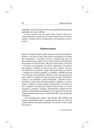 i
i
i
i
i
i
i
i
86 Manuel Antunes
qualidades, mais pelos defeitos das nossas qualidades do que pelas
qualidades dos nossos defeitos.
É neste contexto, que leva, pelo menos século e meio de e-
xistência histórica, apesar dos seus muito avatares, que se torna im-
perativo: desburocratizar, desideologizar, desclientelizar, descen-
tralizar.
Desburocratizar
Decerto, o Estado moderno tende, mesmo na suas formas liberais e
federais, a ser cada vez mais interventor na sociedade civil e tende,
por conseguinte, a concentrar serviços e funções que antes an-
davam dispersos por aquela. É esse um dos factores da lei histórica
do aumento do sector terciário. Mas não é factor único. Há outros
e, no nosso caso português, não menos importantes. Era preciso
dar emprego a milhares de pessoas que não o tinham. Era pre-
ciso absorver os excedentes – largos, demasiado largos excedentes
– oriundos dos sectores primário e secundário, abalados por uma
crise tão larga como profunda. Optou-se, então, pelo que pareceu
mais simples no contexto de uma sociedade em que o Estado fun-
cionava e era realmente o patrão dominante. Criaram-se logo e
em todos os sectores da actividade produtiva, empregos e serviços,
órgãos e funções, em larga medida, desnecessários. O sistema, já
de si complexo, da burocracia tornou-se desse modo, em várias
situações e estruturas, irrealista, obstaculizante, quando não im-
peditivo de funcionamento adequado. Com a agravante de se tornar
espantosamente oneroso para a economia do País e para as ﬁnanças
do Estado.
Com satisfação para alguns? Sem dúvida. Mas também com
enorme contentamento para a grande maioria que aos vícios do
tradicionalismo burocrático português viu somar-se outros ainda
mais graves.
www.lusosoﬁa.net
 