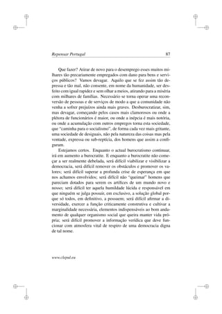 i
i
i
i
i
i
i
i
Repensar Portugal 87
Que fazer? Atirar de novo para o desemprego esses muitos mi-
lhares tão precariamente empregados com dano para bens e servi-
ços públicos? Vamos devagar. Aquilo que se fez assim tão de-
pressa e tão mal, não consente, em nome da humanidade, ser des-
feito com igual rapidez e sem olhar a meios, atirando para a miséria
com milhares de famílias. Necessário se torna operar uma recon-
versão de pessoas e de serviços de modo a que a comunidade não
venha a sofrer prejuízos ainda mais graves. Desburocratizar, sim,
mas devagar, começando pelos casos mais clamorosos ou onde a
plétora de funcionários é maior, ou onde a inépcia é mais notória,
ou onde a acumulação com outros empregos torna esta sociedade,
que “caminha para o socialismo”, de forma cada vez mais gritante,
uma sociedade de desiguais, não pela natureza das coisas mas pela
vontade, expressa ou sub-reptícia, dos homens que assim a conﬁ-
guram.
Estejamos certos. Enquanto o actual burocratismo continuar,
irá em aumento a burocratite. E enquanto a burocratite não come-
çar a ser realmente debelada, será difícil viabilizar e visibilizar a
democracia, será difícil remover os obstáculos e promover os va-
lores; será difícil superar a profunda crise de esperança em que
nos achamos envolvidos; será difícil não “queimar” homens que
pareciam dotados para serem os artíﬁces de um mundo novo e
nosso; será difícil ter aquela humildade lúcida e responsável em
que ninguém se julga possuir, em exclusivo, a solução global por-
que só todos, em deﬁnitivo, a possuem; será difícil aﬁrmar a di-
versidade, exercer a função criticamente construtiva e cultivar a
marginalidade necessária, elementos indispensáveis ao bom anda-
mento de qualquer organismo social que queira manter vida pró-
pria; será difícil promover a informação verídica que deve fun-
cionar com atmosfera vital de respiro de uma democracia digna
de tal nome.
www.clepul.eu
 