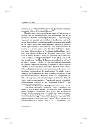 i
i
i
i
i
i
i
i
Repensar Portugal 7
savam nada do ponto de vista religioso, mas que ﬁcaram fascinadas
por aquele mínimo de voz que tinha peso”.6
Manuel Antunes, que se transformou, na memória dos que con-
viveram com ele, numa espécie de Mito do Pedagogo – na arte de
transmissão do saber universal por excelência –, teve uma acção
importante na transição conturbada e profundamente incerta do
regime ditatorial para o regime democrático, nos meados da década
de 70. Esta acção discreta, mas empenhada, veriﬁcou-se junto dos
alunos e professores da Faculdade de Letras da Universidade de
Lisboa; e, ao mesmo tempo, junto de outros intelectuais e políti-
cos, tendo sido conselheiro da Presidência da República e convi-
dado para Ministro da Educação. Enquanto professor da Facul-
dade de Letras, Manuel Antunes fez parte dos corpos directivos
desta Faculdade nos tempos conturbados do pós-25 de Abril. Nesta
fase complexa, a Faculdade de Letras era semelhante a um barril
de pólvora prestes a explodir. No espaço universitário, laboratório
de experiências políticas e confecções ideológicas, digladiavam-se
correntes radicais com muita capacidade de intervenção e mani-
pulação. Registaram-se vários saneamentos de professores e com-
posições e recomposições dos quadros desta Faculdade. A con-
fusão e a balbúrdia grassavam neste período de incerteza e de ex-
pectativas contraditórias. Manuel Antunes, não sem grandes ten-
sões, foi dos poucos que conseguiram passar incólumes diante de
vários processos persecutórios. Precisamente devido à sua admi-
rada postura de pedagogo, ao seu “humanismo dialogal”7
, à sua
6
Salette Tavares, “Homenagem ao Padre Manuel Antunes”, in op. Cit., p. 6.
7
Filipe Barreto considera ser o Humanismo Dialogal a característica mais
saliente da acção de Manuel Antunes, a qual deﬁne deste modo: “Humanismo
dialogal em busca do Universal e do Uno, o mesmo é dizer, ao encontro do
Humano. Marcha constante e eterna à procura das raízes que pretendem com-
preender e respeitar, isto é, alcançar, o segredo de Ser Homem, essa totalização
de racional e irracional (M. A.) Humanismo e diálogo que são o centro de um
projecto compreensivo” Luís Filipe Barreto, “Manuel Antunes (1918-1985): um
Humanismo Dialogal”, in Jornal de Letras, No
133, 22 a 28 de Janeiro, 95, p. 9.
www.clepul.eu
 