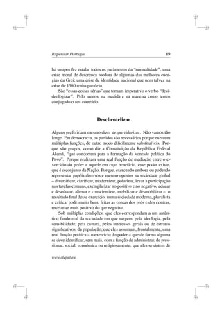 i
i
i
i
i
i
i
i
Repensar Portugal 89
há tempos fez estalar todos os parâmetros da “normalidade”; uma
crise moral de descrença roedora de algumas das melhores ener-
gias da Grei; uma crise de identidade nacional que nem talvez na
crise de 1580 tenha paralelo.
São “essas coisas sérias” que tornam imperativo o verbo “desi-
deologizar”. Pelo menos, na medida e na maneira como temos
conjugado o seu contrário.
Desclientelizar
Alguns prefeririam mesmo dizer despartidarizar. Não vamos tão
longe. Em democracia, os partidos são necessários porque exercem
múltiplas funções, de outro modo diﬁcilmente substituíveis. Por-
que são grupos, como diz a Constituição da República Federal
Alemã, “que concorrem para a formação da vontade política do
Povo”. Porque realizam uma real função de mediação entre o e-
xercício do poder e aquele em cujo benefício, esse poder existe,
que é o conjunto da Nação. Porque, exercendo embora ou podendo
representar papéis diversos e mesmo opostos na sociedade global
– diversiﬁcar, clariﬁcar, modernizar, polarizar, levar à participação
nas tarefas comuns, exemplarizar no positivo e no negativo, educar
e deseducar, alienar e conscientizar, mobilizar e desmobilizar –, o
resultado ﬁnal desse exercício, numa sociedade moderna, pluralista
e crítica, pode muito bem, feitas as contas dos prós e dos contras,
revelar-se mais positivo do que negativo.
Sob múltiplas condições: que eles correspondam a um autên-
tico fundo real da sociedade em que surgem, pela ideologia, pela
sensibilidade, pela cultura, pelos interesses gerais ou de estratos
signiﬁcativos, da população; que eles assumam, frontalmente, uma
real função política – o exercício do poder – que de forma alguma
se deve identiﬁcar, sem mais, com a função de administrar, de pres-
sionar, social, económica ou religiosamente; que eles se dotem de
www.clepul.eu
 