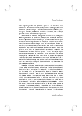 i
i
i
i
i
i
i
i
90 Manuel Antunes
uma organização tal que, perante o público e o eleitorado, eles
dêem visos daquela credibilidade de que, uma vez no governo, eles
forneçam garantias de que a marcha do País andará, de forma posi-
tiva, para as metas pré-ﬁxadas, embora os caminhos para lá chegar
possam não ser exactamente os previstos.
Preenchem os partidos portugueses actuais essas condições?
Seria ingenuidade ou excessiva generosidade responder pela aﬁr-
mativa. Quase todos eles de formação recente; todos eles em grau
maior ou menor, importadores de ideologias alógenas a que a sen-
sibilidade nacional nem sempre adere profundamente; muitos de-
les deslocados no lugar espectral onde dizem situar-se; todos eles
mostrando, não raro, desfasamentos clamorosos entre a teoria e a
prática; todos eles, de forma clara ou encapotada, deixando ver
de fora sérias divisões internas, quanto a táctica, estratégia e per-
sonalidades dirigentes ou inﬂuentes; todos eles mais ou menos
oligárquicos – Robert Michels tinha razão ao colocar a oligarquia
como uma das notas dominante dos modernos partidos políticos –;
todos eles relativamente pouco convincentes em relação ao pessoal
que cada um dispõe para gerir politicamente o País no estado em
que o País se encontra.
Por tudo isto e pelo mais que seria supérﬂuo e fastidioso acres-
centar, a não ser, relativamente àqueles que exerceram mais diutur-
namente o poder, a sua eﬁcácia desigual e globalmente duvidosa,
por tudo isto, não é de estranhar que o público, em escala pouco
recomendável, comece a descrer deles, a apontá-los como fautores
dos nossos males, a descrevê-los como portadores, não da demo-
cracia mas da mediocriocracia, a senti-los divorciados dos pro-
blemas reais daqueles que conﬁadamente os elegeram – no concer-
nente à saúde, à economia, aos transportes, à justiça social, à indús-
tria, à agricultura, ao comércio, à preservação do capital natural, à
cultura –, a ver neles grupos de “causídicos”, por vezes brilhantes,
mas remirando-se apenas nas frases bonitas que pronunciam, a o-
lhar as suas estruturas como vias de carreirismo e oportunismo,
www.lusosoﬁa.net
 