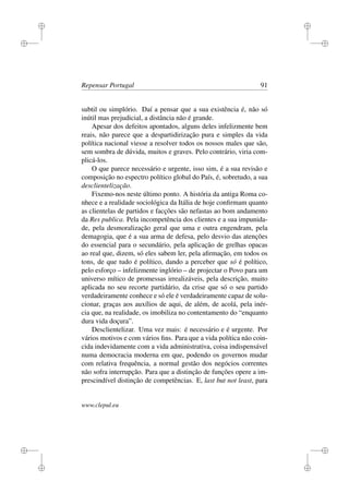 i
i
i
i
i
i
i
i
Repensar Portugal 91
subtil ou simplório. Daí a pensar que a sua existência é, não só
inútil mas prejudicial, a distância não é grande.
Apesar dos defeitos apontados, alguns deles infelizmente bem
reais, não parece que a despartidirização pura e simples da vida
política nacional viesse a resolver todos os nossos males que são,
sem sombra de dúvida, muitos e graves. Pelo contrário, viria com-
plicá-los.
O que parece necessário e urgente, isso sim, é a sua revisão e
composição no espectro político global do País, é, sobretudo, a sua
desclientelização.
Fixemo-nos neste último ponto. A história da antiga Roma co-
nhece e a realidade sociológica da Itália de hoje conﬁrmam quanto
as clientelas de partidos e facções são nefastas ao bom andamento
da Res publica. Pela incompetência dos clientes e a sua impunida-
de, pela desmoralização geral que uma e outra engendram, pela
demagogia, que é a sua arma de defesa, pelo desvio das atenções
do essencial para o secundário, pela aplicação de grelhas opacas
ao real que, dizem, só eles sabem ler, pela aﬁrmação, em todos os
tons, de que tudo é político, dando a perceber que só é político,
pelo esforço – infelizmente inglório – de projectar o Povo para um
universo mítico de promessas irrealizáveis, pela descrição, muito
aplicada no seu recorte partidário, da crise que só o seu partido
verdadeiramente conhece e só ele é verdadeiramente capaz de solu-
cionar, graças aos auxílios de aqui, de além, de acolá, pela inér-
cia que, na realidade, os imobiliza no contentamento do “enquanto
dura vida doçura”.
Desclientelizar. Uma vez mais: é necessário e é urgente. Por
vários motivos e com vários ﬁns. Para que a vida política não coin-
cida indevidamente com a vida administrativa, coisa indispensável
numa democracia moderna em que, podendo os governos mudar
com relativa frequência, a normal gestão dos negócios correntes
não sofra interrupção. Para que a distinção de funções opere a im-
prescindível distinção de competências. E, last but not least, para
www.clepul.eu
 