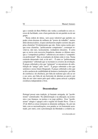 i
i
i
i
i
i
i
i
92 Manuel Antunes
que o sentido do Bem Público não venha a confundir-se com ex-
cesso de facilidade, com o bem particular de um partido ou de um
grupo.
Nesta ordem de ideias, será acaso tolerável que partidos no
poder criem dezenas de milhares de “postos de trabalho”, muitos
deles desnecessários, só para satisfazerem amplos sectores das pró-
prias clientelas? Evidentemente que não. Entre outras razões por-
que essas clientelas, “politicamente competentes”, costumam re-
velar-se, não raro, tecnicamente, verdadeiros desastres. É certo
que se ouviu com excessiva frequência, durante os últimos anos,
que a “competência política” sobrelevava em muito à “competên-
cia proﬁssional”. Mas os resultados do dislate estão à vista. Numa
extensão demasiado vital, ai de nós!... É entre os “politicamente
competentes” sobretudo que se recrutam os coveiros da revolução.
É graças sobretudo a eles que “griparam” os mecanismos da subs-
tituição do “antigo” pelo “novo”. É graças sobretudo a eles que
sentimos o nosso futuro bloqueado. É graças sobretudo a eles que
se dá a ausência de credibilidade de homens e instituições: por falta
de coerência e de eﬁciência, por falta de realismo que cole ao ser
e aos seres, por falta de um horizonte de abertura ao porvir, por
falta de um valor maior pelo qual valha a pena arriscar a própria
existência independente e livre.
Descentralizar
Portugal possui uma tradição, já bastante arraigada, de “jacobi-
nismo” centralizador. Na administração e na educação, na econo-
mia e nas ﬁnanças, na justiça e no jogo político. Esse “jacobi-
nismo” atingiu o apogeu com o regime do Estado Novo. Com o
25 de Abril as coisas tornaram-se altamente ambíguas. Se, por um
lado, com as nacionalizações, esse pendor se viu fortemente acen-
tuado, por outro, com a proclamação da liberdade e a relativa au-
www.lusosoﬁa.net
 