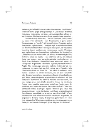 i
i
i
i
i
i
i
i
Repensar Portugal 93
tonomização da Madeira e dos Açores, esse mesmo “Jacobinismo”
sofreu um duplo golpe: principal e legal. A Constituição de 1976 é
bem, nesse ponto, como em tantos outros, um produto híbrido cu-
jos elementos diﬁcilmente se conciliam, para dizermos o mínimo.
Descentralizar é necessário. Convicta ou menos convictamen-
te, todos o vão aﬁrmando. Mas descentralizar o quê e como?
Começam aqui os “puzzles” teóricos e técnicos. Começam aqui os
bairrismos e regionalismos. Começam aqui os assimetrismos que
tão dolorosamente afectam o nosso país e aos quais, em breve e não
exaustiva síntese, aludíamos no começo deste escrito. Começam
aqui o pluralismo nas instituições e o pluralismo das instituições.
Começam aqui as necessidades de revisão de todo um processo
histórico, antigo ou recente – não interessa, talvez, em primeira
linha, para o caso – mas que pode acarretar consigo factores ra-
dicais de recriminação e instabilidade que, somados a outros, são
susceptíveis de perturbar seriamente a já tão perturbada vida da
Nação. Mas começa aqui também o realismo político de ver, con-
cretamente ver, que o País não é só Lisboa, que o País não é só a
faixa atlântica dos tais trinta Km. Que o País é também – e não
menos – as ilhas e o interior recôndito, que um país é um todo,
não, decerto, homogéneo, mas admiravelmente diversiﬁcado nos
seus povos e nas suas gentes, nos seus usos e costumes, nas suas
tradições e aspirações, no relevo e produtos dos seus solos, nas
suas crenças e nas suas atitudes perante o Mundo e a Existência.
Assim, como conciliar a necessária unidade do Estado com a di-
versidade, não menos necessária, da sociedade civil? Como des-
centralizar normas e serviços, órgãos e funções que, sendo para
espaços regionais e seus habitantes, contribuam no entanto para o
Bem Comum na unidade, na verdade e na solidariedade? Como
descentralizar sem refeudalizar através de classes, de partidos, de
corporações de vária ordem, de interesses particulares por vezes
bem mesquinhos? Como descentralizar sem onerar em excesso as
ﬁnanças e a economia de um país, já tão frágeis e tão abaladas?
www.clepul.eu
 