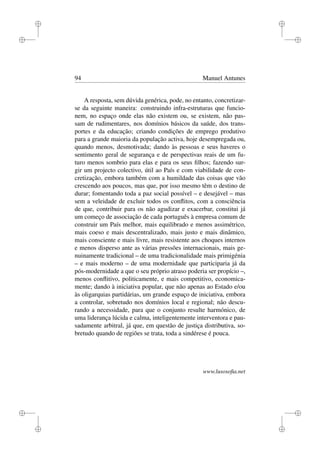 i
i
i
i
i
i
i
i
94 Manuel Antunes
A resposta, sem dúvida genérica, pode, no entanto, concretizar-
se da seguinte maneira: construindo infra-estruturas que funcio-
nem, no espaço onde elas não existem ou, se existem, não pas-
sam de rudimentares, nos domínios básicos da saúde, dos trans-
portes e da educação; criando condições de emprego produtivo
para a grande maioria da população activa, hoje desempregada ou,
quando menos, desmotivada; dando às pessoas e seus haveres o
sentimento geral de segurança e de perspectivas reais de um fu-
turo menos sombrio para elas e para os seus ﬁlhos; fazendo sur-
gir um projecto colectivo, útil ao País e com viabilidade de con-
cretização, embora também com a humildade das coisas que vão
crescendo aos poucos, mas que, por isso mesmo têm o destino de
durar; fomentando toda a paz social possível – e desejável – mas
sem a veleidade de excluir todos os conﬂitos, com a consciência
de que, contribuir para os não agudizar e exacerbar, constitui já
um começo de associação de cada português à empresa comum de
construir um País melhor, mais equilibrado e menos assimétrico,
mais coeso e mais descentralizado, mais justo e mais dinâmico,
mais consciente e mais livre, mais resistente aos choques internos
e menos disperso ante as várias pressões internacionais, mais ge-
nuinamente tradicional – de uma tradicionalidade mais primigénia
– e mais moderno – de uma modernidade que participaria já da
pós-modernidade a que o seu próprio atraso poderia ser propício –,
menos conﬂitivo, politicamente, e mais competitivo, economica-
mente; dando à iniciativa popular, que não apenas ao Estado e/ou
às oligarquias partidárias, um grande espaço de iniciativa, embora
a controlar, sobretudo nos domínios local e regional; não descu-
rando a necessidade, para que o conjunto resulte harmónico, de
uma liderança lúcida e calma, inteligentemente interventora e pau-
sadamente arbitral, já que, em questão de justiça distributiva, so-
bretudo quando de regiões se trata, toda a sindérese é pouca.
www.lusosoﬁa.net
 