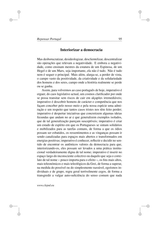 i
i
i
i
i
i
i
i
Repensar Portugal 95
Interiorizar a democracia
Mas desborucratizar, desideologizar, desclientelizar, descentralizar
são operações que relevam a negatividade. E embora a negativi-
dade, como ensinam mestres da estatura de um Espinosa, de um
Hegel e de um Marx, seja importante, ela não é tudo. Não é tudo
nem é sequer o principal. Mais além, alarga-se, a perder de vista,
o campo vasto da positividade, da criatividade e da solidariedade
dos homens e dos seres, campo onde a história realmente se perde
ou se ganha.
Assim, para volvermos ao caso português de hoje, imperativo é
erguer, do caos legislativo actual, um cosmos clariﬁcador por onde
se possa transitar sem riscos de cair em alçapões irremediáveis;
imperativo é descobrir homens de carácter e competência que nos
façam conceber pelo nosso meio e pela nossa espécie uma admi-
ração e um respeito que tantos casos tristes nos têm feito perder;
imperativo é despertar iniciativas que concretizem algumas ideias
fecundas que andam no ar e que generalizem exemplos isolados,
que de tal generalização pareçam susceptíveis; imperativo é criar
um estado de espírito em que os Portugueses se sintam solidários
e mobilizados para as tarefas comuns, de forma a que os ódios
possam ser esbatidos, os ressentimentos e as vinganças possam ir
sendo canalizadas para espaços mais abertos e transformados em
energias positivas; imperativo é conhecer, reﬂectir e decidir no sen-
tido de encontrar os autênticos valores da democracia para que,
interiorizando-os, eles possam ser levados a uma prática institu-
cional verdadeiramente digna de tal nome; imperativo é inserir no
espaço largo do inconsciente colectivo ou daquilo que seja o corre-
lato de tal nome – pouco importa para o efeito –, os ﬁns mais altos,
mais teleonómicos e mais teleológicos da Grei, de forma a superar,
na medida do possível ou do simplesmente razoável, egoísmos in-
dividuais e de grupo, regra geral terrivelmente cegos, de forma a
transgredir a vulgar auto-suﬁciência do senso comum que nada
www.clepul.eu
 