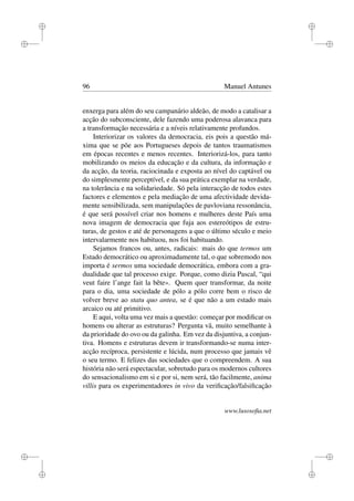 i
i
i
i
i
i
i
i
96 Manuel Antunes
enxerga para além do seu campanário aldeão, de modo a catalisar a
acção do subconsciente, dele fazendo uma poderosa alavanca para
a transformação necessária e a níveis relativamente profundos.
Interiorizar os valores da democracia, eis pois a questão má-
xima que se põe aos Portugueses depois de tantos traumatismos
em épocas recentes e menos recentes. Interiorizá-los, para tanto
mobilizando os meios da educação e da cultura, da informação e
da acção, da teoria, raciocinada e exposta ao nível do captável ou
do simplesmente perceptível, e da sua prática exemplar na verdade,
na tolerância e na solidariedade. Só pela interacção de todos estes
factores e elementos e pela mediação de uma afectividade devida-
mente sensibilizada, sem manipulações de pavloviana ressonância,
é que será possível criar nos homens e mulheres deste País uma
nova imagem de democracia que fuja aos estereótipos de estru-
turas, de gestos e até de personagens a que o último século e meio
intervalarmente nos habituou, nos foi habituando.
Sejamos francos ou, antes, radicais: mais do que termos um
Estado democrático ou aproximadamente tal, o que sobremodo nos
importa é sermos uma sociedade democrática, embora com a gra-
dualidade que tal processo exige. Porque, como dizia Pascal, “qui
veut faire l’ange fait la bête». Quem quer transformar, da noite
para o dia, uma sociedade de pólo a pólo corre bem o risco de
volver breve ao statu quo antea, se é que não a um estado mais
arcaico ou até primitivo.
E aqui, volta uma vez mais a questão: começar por modiﬁcar os
homens ou alterar as estruturas? Pergunta vã, muito semelhante à
da prioridade do ovo ou da galinha. Em vez da disjuntiva, a conjun-
tiva. Homens e estruturas devem ir transformando-se numa inter-
acção recíproca, persistente e lúcida, num processo que jamais vê
o seu termo. E felizes das sociedades que o compreendem. A sua
história não será espectacular, sobretudo para os modernos cultores
do sensacionalismo em si e por si, nem será, tão facilmente, anima
villis para os experimentadores in vivo da veriﬁcação/falsiﬁcação
www.lusosoﬁa.net
 