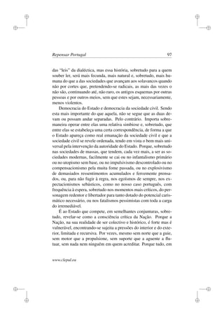 i
i
i
i
i
i
i
i
Repensar Portugal 97
das “leis” da dialéctica, mas essa história, sobretudo para a quem
souber ler, será mais fecunda, mais natural e, sobretudo, mais hu-
mana do que a das sociedades que avançam aos solavancos quando
não por cortes que, pretendendo-se radicais, as mais das vezes o
não são, continuando até, não raro, os antigos esquemas por outras
pessoas e por outros meios, sem que estes sejam, necessariamente,
menos violentos.
Democracia do Estado e democracia da sociedade civil. Sendo
esta mais importante do que aquela, não se segue que as duas de-
vam ou possam andar separadas. Pelo contrário. Importa sobre-
maneira operar entre elas uma relativa simbiose e, sobretudo, que
entre elas se estabeleça uma certa correspondência, de forma a que
o Estado apareça como real emanação da sociedade civil e que a
sociedade civil se revele ordenada, tendo em vista o bem mais uni-
versal pela intervenção da autoridade do Estado. Porque, sobretudo
nas sociedades de massas, que tendem, cada vez mais, a ser as so-
ciedades modernas, facilmente se cai ou no infantalismo primário
ou no utopismo sem base, ou no impulsivismo descontrolado ou no
compensacionismo pela muita fome passada, ou no explosivismo
de demasiados ressentimentos acumulados e ferozmente prensa-
dos, ou, para não fugir à regra, nos egoísmos de sempre, nos ex-
pectacionismos sebásticos, como no nosso caso português, com
frequência à espera, sobretudo nos momentos mais críticos, do per-
sonagem redentor e libertador para tanto dotado do potencial caris-
mático necessário, ou nos fatalismos pessimistas com toda a carga
do irremediável.
É ao Estado que compete, em semelhantes conjunturas, sobre-
tudo, revelar-se como a consciência crítica da Nação. Porque a
Nação, na sua realidade de ser colectivo e histórico, é forte mas é
vulnerável, encontrando-se sujeita a pressões do interior e do exte-
rior, limitada e recursiva. Por vezes, mesmo sem norte que a guie,
sem motor que a propulsione, sem suporte que a aguente a ﬂu-
tuar, sem nada nem ninguém em quem acreditar. Porque tudo, em
www.clepul.eu
 