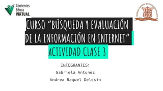 CURSO “BÚSQUEDA Y EVALUACIÓN
DE LA INFORMACIÓN EN INTERNET”
aCTIVIDAD CLASE 3
INTEGRANTES:
Gabriela Antunez
Andrea Raquel Delssin
 
