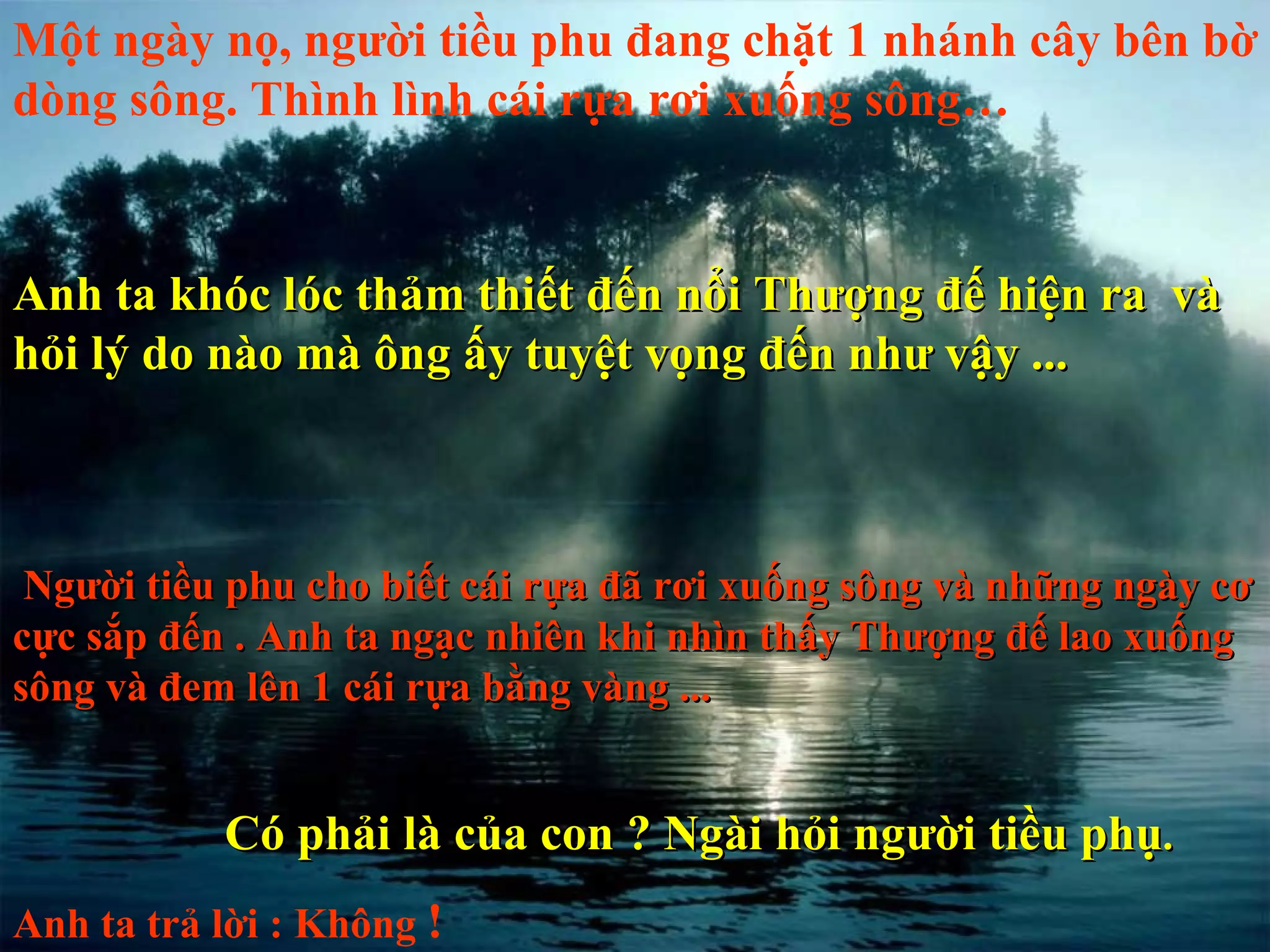 Một ngày nọ, người tiều phu đang chặt 1 nhánh cây bên bờ dòng sông. Thình lình cái rựa rơi xuống sông… Anh ta khóc lóc thảm thiết đến nổi Thượng đế hiện ra  và hỏi lý do nào mà ông ấy tuyệt vọng đến như vậy ... Người tiều phu cho biết cái rựa đã rơi xuống sông và những ngày cơ cực sắp đến . Anh ta ngạc nhiên khi nhìn thấy Thượng đế lao xuống sông và đem lên 1 cái rựa bằng vàng ... Có phải là của con ? Ngài hỏi người tiều phụ .  Anh ta trả lời : Không  !   