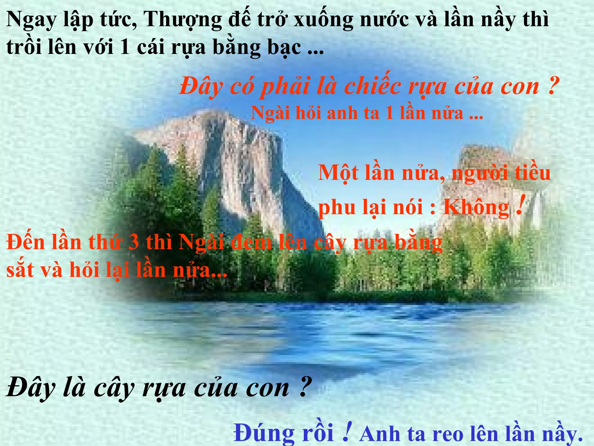 Ngay lập tức, Thượng đế trở xuống nước và lần nầy thì trồi lên với 1 cái rựa bằng bạc ...   Đây có phải là chiếc rựa của con ? Ngài hỏi anh ta 1 lần nửa ...   Một lần nửa, người tiều phu lại nói : Không  !   Đến lần thứ 3 thì Ngài đem lên cây rựa bằng sắt và hỏi lại lần nửa...   Đúng rồi  !  Anh ta reo lên lần nầy.   Đây là cây rựa của con ? 
