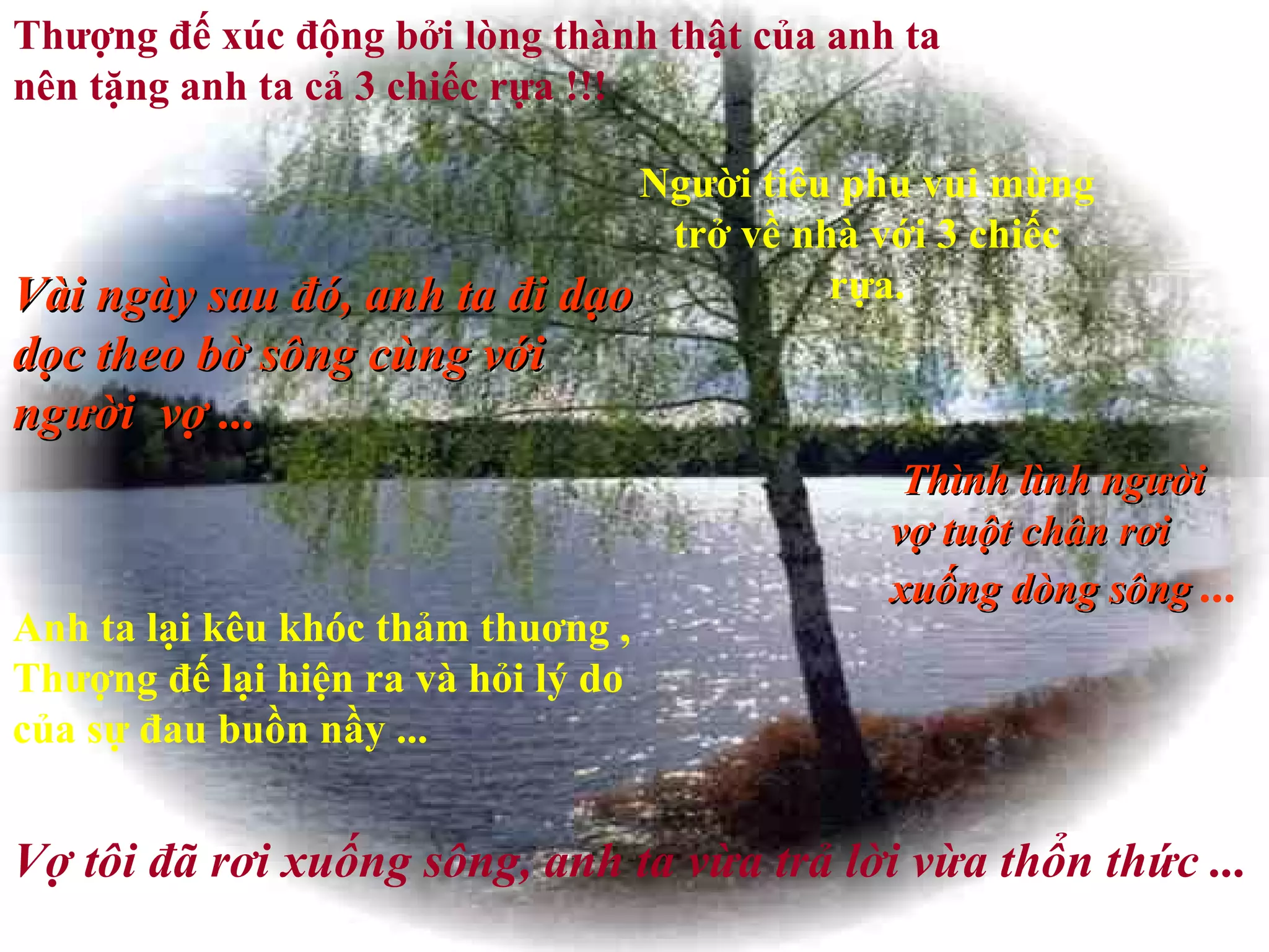 Thượng đế xúc động bởi lòng thành thật của anh ta nên tặng anh ta cả 3 chiếc rựa !!! Người tiêu phu vui mừng trở về nhà với 3 chiếc rựa. Vài ngày sau đó, anh ta đi dạo dọc theo bờ sông cùng với người  vợ ... Thình lình người vợ tuột chân rơi xuống dòng sông  ...   Anh ta lại kêu khóc thảm thuơng , Thượng đế lại hiện ra và hỏi lý do của sự đau buồn nầy ...   Vợ tôi đã rơi xuống sông, anh ta vừa trả lời vừa thổn thức ...  