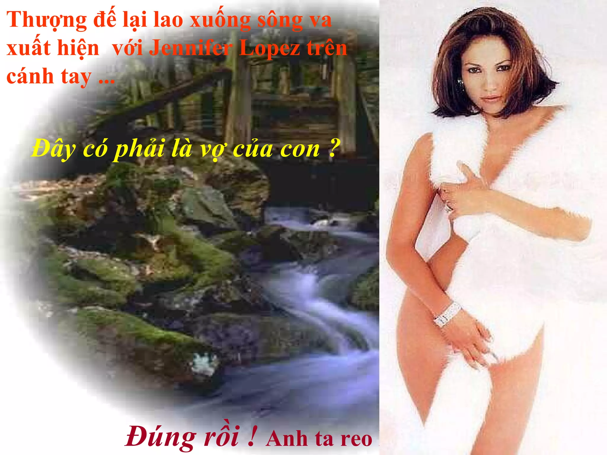 Thượng đế lại lao xuống sông va xuất hiện  với Jennifer Lopez trên cánh tay ...   Đây có phải là vợ của con ?   Đúng rồi !   Anh ta reo lên mừng rỡ ...   