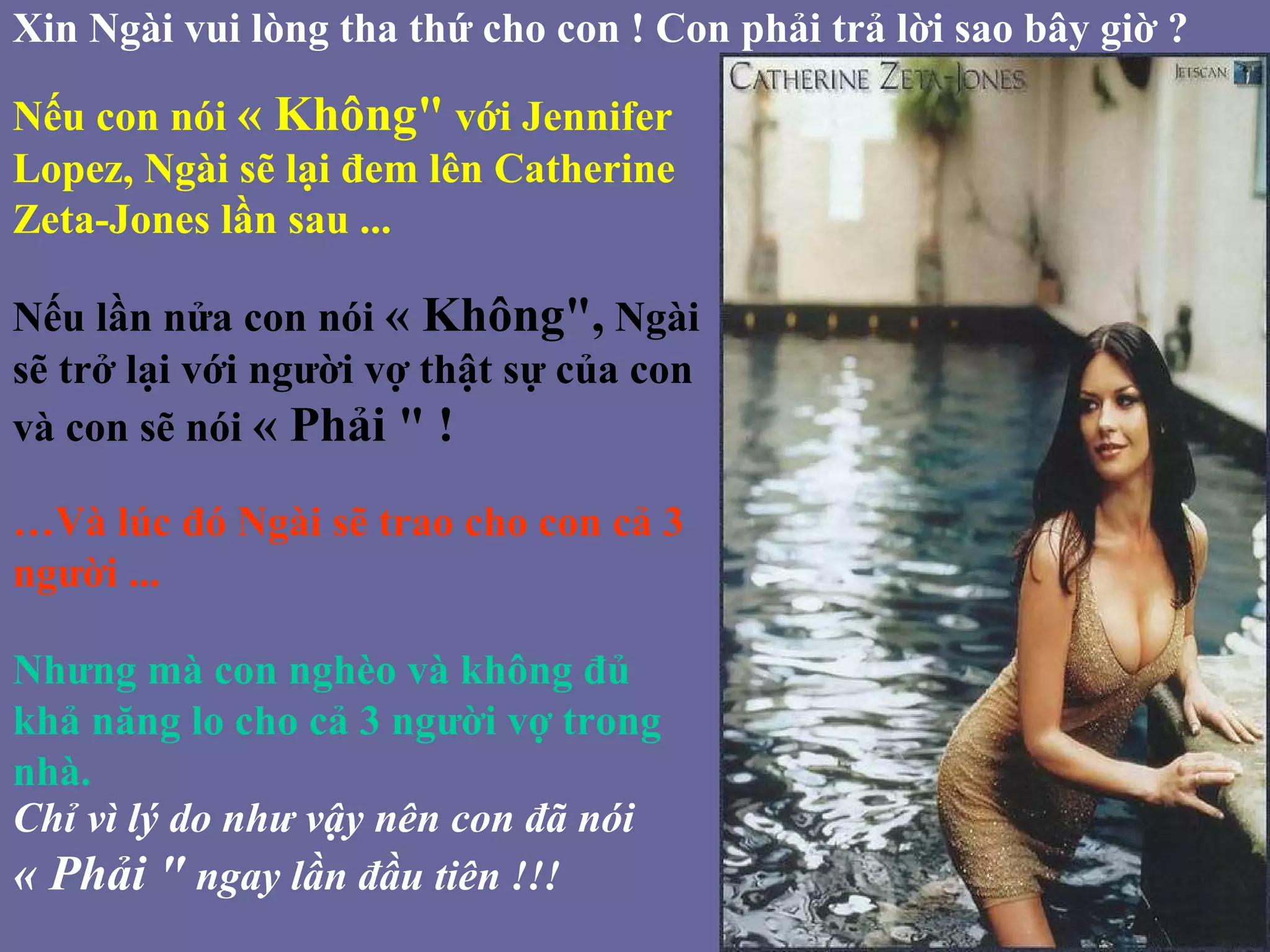 Xin Ngài vui lòng tha thứ cho con ! Con phải trả lời sao bây giờ ? Nếu con nói  « Không&quot;  với Jennifer Lopez, Ngài sẽ lại đem lên Catherine Zeta-Jones lần sau ... Nếu lần nửa con nói  « Không&quot;,  Ngài sẽ trở lại với người vợ thật sự của con và con sẽ nói  « Phải &quot; ! … Và lúc đó Ngài sẽ trao cho con cả 3 người ... Nhưng mà con nghèo và không đủ khả năng lo cho cả 3 người vợ trong nhà. Chỉ vì lý do như vậy nên con đã nói  « Phải &quot;  ngay lần đầu tiên !!!   