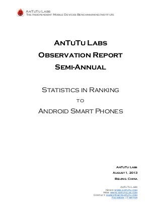 AnTuTu Labs
The Independent Mobile Devices Benchmarking Institute
AnTuTu Labs
News: www.antutu.com
Web: www.antutulas.com
Contact: marketing@antutu.com
Facebook | Twitter
AnTuTu Labs
Observation Report
Semi-Annual
Statistics in Ranking
to
Android Smart Phones
AnTuTu Labs
August 1, 2013
Beijing. China
 