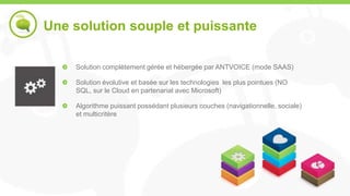 Une solution souple et puissante

    Solution complètement gérée et hébergée par ANTVOICE (mode SAAS)

    Solution évolutive et basée sur les technologies les plus pointues (NO
    SQL, sur le Cloud en partenariat avec Microsoft)

    Algorithme puissant possédant plusieurs couches (navigationnelle, sociale)
    et multicritère
 