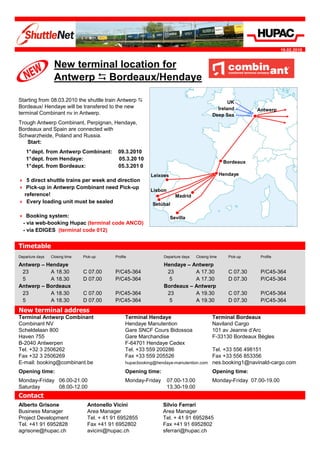 19.02.2010


                  New terminal location for
                  Antwerp Bordeaux/Hendaye

Starting from 08.03.2010 the shuttle train Antwerp                                                  UK
Bordeaux/ Hendaye will be transfered to the new                                                Ireland          Antwerp
terminal Combinant nv in Antwerp.                                                            Deep Sea
Trough Antwerp Combinant, Perpignan, Hendaye,
Bordeaux and Spain are connected with
Schwarzheide, Poland and Russia.
   Start:
    1°dept. from Antwerp Combinant:           09.3.2010
    1°dept. from Hendaye:                     05.3.20 10
                                                                                                    Bordeaux
    1°dept. from Bordeaux:                    05.3.201 0
                                                             Leixoes                               Hendaye
    5 direct shuttle trains per week and direction
    Pick-up in Antwerp Combinant need Pick-up
                                                             Lisbon
   reference!                                                            Madrid
    Every loading unit must be sealed                        Setúbal

    Booking system:                                                    Sevilla
  - via web-booking Hupac (terminal code ANCO)
  - via EDIGES (terminal code 012)


Timetable
Departure days   Closing time   Pick-up      Profile               Departure days   Closing time      Pick-up    Profile

Antwerp – Hendaye                                                  Hendaye – Antwerp
 23        A 18.30              C 07.00      P/C45-364              23        A 17.30                 C 07.30    P/C45-364
 5         A 18.30              D 07.00      P/C45-364               5        A 17.30                 D 07.30    P/C45-364
Antwerp – Bordeaux                                                 Bordeaux – Antwerp
 23        A 18.30              C 07.00      P/C45-364              23        A 19.30                 C 07.30    P/C45-364
 5         A 18.30              D 07.00      P/C45-364               5        A 19.30                 D 07.30    P/C45-364
New terminal address
Terminal Antwerp Combinant                         Terminal Hendaye                          Terminal Bordeaux
Combinant NV                                       Hendaye Manutention                       Naviland Cargo
Scheldelaan 800                                    Gare SNCF Cours Bidossoa                  101 av Jeanne d’Arc
Haven 755                                          Gare Marchandise                          F-33130 Bordeaux Bègles
B-2040 Antwerpen                                   F-64701 Hendaye Cedex
Tel. +32 3 2506262                                 Tel. +33 559 200286                  Tel. +33 556 498151
Fax +32 3 2506269                                  Fax +33 559 205526                   Fax +33 556 853356
E-mail: booking@combinant.be                       hupacbooking@hendaye-manutention.com nes.booking1@navinald-cargo.com

Opening time:                                      Opening time:                             Opening time:
Monday-Friday 06.00-21.00                          Monday-Friday      07.00-13.00            Monday-Friday 07.00-19.00
Saturday      08.00-12.00                                             13.30-19.00
Contact
Alberto Grisone                   Antonello Vicini                 Silvio Ferrari
Business Manager                  Area Manager                     Area Manager
Project Development               Tel. + 41 91 6952855             Tel. + 41 91 6952845
Tel. +41 91 6952828               Fax +41 91 6952802               Fax +41 91 6952802
agrisone@hupac.ch                 avicini@hupac.ch                 sferrari@hupac.ch
 