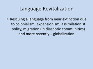 Language Revitalization
• Rescuing a language from near extinction due
to colonialism, expansionism, assimilationist
policy, migration (in diasporic communities)
and more recently… globalization
 