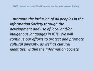 2005 United Nations World summit on the Information Society
…promote the inclusion of all peoples in the
Information Society through the
development and use of local and/or
indigenous languages in ICTs. We will
continue our efforts to protect and promote
cultural diversity, as well as cultural
identities, within the Information Society.
 