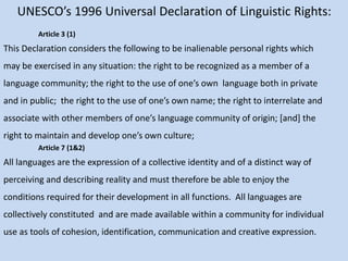 UNESCO’s 1996 Universal Declaration of Linguistic Rights:
Article 3 (1)
This Declaration considers the following to be inalienable personal rights which
may be exercised in any situation: the right to be recognized as a member of a
language community; the right to the use of one’s own language both in private
and in public; the right to the use of one’s own name; the right to interrelate and
associate with other members of one’s language community of origin; [and] the
right to maintain and develop one’s own culture;
Article 7 (1&2)
All languages are the expression of a collective identity and of a distinct way of
perceiving and describing reality and must therefore be able to enjoy the
conditions required for their development in all functions. All languages are
collectively constituted and are made available within a community for individual
use as tools of cohesion, identification, communication and creative expression.
 