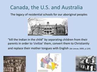 Canada, the U.S. and Australia
The legacy of residential schools for our aboriginal peoples
“kill the Indian in the child” by separating children from their
parents in order to ‘civilize’ them, convert them to Christianity
and replace their mother tongues with English (de Leeuw, 2009, p.124)
 
