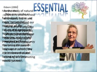 Fishman (1994)
… [N]o one can be a
full-fledged, native - or
even “native-like”-
member of the
culture and participate
in these acts, events,
occasions, and cultural
processes without
mastering the specific
language in which they
are implemented and
lacking which they
would not exist.
Skutnabb-Kangas (2002)
The loss of a language
is the loss of a corpus
of cultural knowledge
because language is
“the DNA of culture” .
Osborn (2006)
As the study of natural
sciences is vital to those
who would live in and
seek to understand our
natural world, so the
study of languages is
indispensable for those
who live in our social
worlds. The former may
be oriented toward
technicist control, the
latter toward under-
standing and promoting
social justice.
 