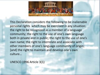 This Declaration considers the following to be inalienable
personal rights which may be exercised in any situation:
the right to be recognized as a member of a language
community; the right to the use of one’s own language
both in private and in public; the right to the use of one’s
own name; the right to interrelate and associate with
other members of one’s language community of origin;
[and] the right to maintain and develop one’s own
culture…
UNESCO 1996 Article 3(1)
 