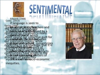 Edwards (1988)
If language is seen to
be at risk, it is often
because of a finely
meshed social
evolution. To remove
it from risk would
entail wholesale
reworking of history, a
broad reweaving of
the social fabric.
Costa (2013)
Language activists, teachers and
scholars have been duped by a
“regime of truth” which
essentializes the link between
language and culture, romanticizes
the benefits to humanity of
linguistic diversity, and distracts
from more pressing matters of
injustice such as socio-economic
inequities.
Davies (1996)
The support of language
revitalization initiatives is really
about easing our collective guilt for
our colonialist history; while
neglecting to acknowledge that it is
through English that minority
communities have access to the
privileges of modernity.
 