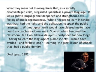 What they seem not to recognize is that, as a socially
disadvantaged child, I regarded Spanish as a private language. It
was a ghetto language that deepened and strengthened my
feeling of public separateness. What I needed to learn in school
was that I had the right, and the obligation, to speak the public
language. … Without question it would have pleased me to have
heard my teachers address me in Spanish when I entered the
classroom. But I would have delayed – postponed for how long?
– having to learn the language of public society. I would have
evaded – and for how long? – learning the great lesson of school:
that I had a public identity.
(Rodriguez, 1981)
 