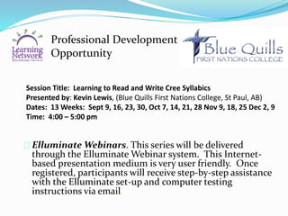 Session Title: Learning to Read and Write Cree Syllabics
Presented by: Kevin Lewis, (Blue Quills First Nations College, St Paul, AB)
Dates: 13 Weeks: Sept 9, 16, 23, 30, Oct 7, 14, 21, 28 Nov 9, 18, 25 Dec 2, 9
Time: 4:00 – 5:00 pm
Elluminate Webinars. This series will be delivered
through the Elluminate Webinar system. This Internet-
based presentation medium is very user friendly. Once
registered, participants will receive step-by-step assistance
with the Elluminate set-up and computer testing
instructions via email.
Professional Development
Opportunity
 