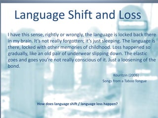 I have this sense, rightly or wrongly, the language is locked back there
in my brain. It’s not really forgotten; it’s just sleeping. The language is
there, locked with other memories of childhood. Loss happened so
gradually, like an old pair of underwear slipping down. The elastic
goes and goes you’re not really conscious of it. Just a loosening of the
bond.
Kouritzin (2006)
Songs from a Taboo Tongue
Language Shift and Loss
How does language shift / language loss happen?
 