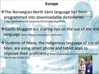 Europe
The Norwegian North Sàmi language has been
programmed into downloadable dictionaries
(http://giellatekno.uit.no/words/dicts/index.eng.html).
Gaelic bloggers are sharing tips on the use of the Irish
language (http://blogs.transparent.com/irish/).
Students of Manx, the indigenous language of Isle of
Man, are using smart phone and tablet apps to
improve their proficiency (http://www.bbc.com/news/world-europe-
isle-of-man-20392723)
 