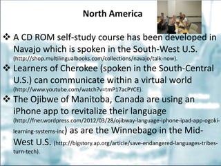 North America
 A CD ROM self-study course has been developed in
Navajo which is spoken in the South-West U.S.
(http://shop.multilingualbooks.com/collections/navajo/talk-now).
 Learners of Cherokee (spoken in the South-Central
U.S.) can communicate within a virtual world
(http://www.youtube.com/watch?v=tmP17acPYCE).
 The Ojibwe of Manitoba, Canada are using an
iPhone app to revitalize their language
(http://fner.wordpress.com/2012/03/28/ojibway-language-iphone-ipad-app-ogoki-
learning-systems-inc) as are the Winnebago in the Mid-
West U.S. (http://bigstory.ap.org/article/save-endangered-languages-tribes-
turn-tech).
 