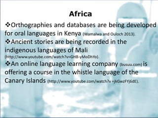 Africa
Orthographies and databases are being developed
for oral languages in Kenya (Wamalwa and Ouloch 2013).
Ancient stories are being recorded in the
indigenous languages of Mali
(http://www.youtube.com/watch?v=GHB-yMoDhYo).
An online language learning company (busuu.com) is
offering a course in the whistle language of the
Canary Islands (http://www.youtube.com/watch?v =jkGwzFYj6dE).
 
