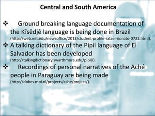 Central and South America
 Ground breaking language documentation of
the Kĩsêdjê language is being done in Brazil
(http://web.mit.edu/newsoffice/2013/student-profile-rafael-nonato-0722.html).
 A talking dictionary of the Pipil language of El
Salvador has been developed
(http://talkingdictionary.swarthmore.edu/pipil/).
 Recordings of personal narratives of the Aché
people in Paraguay are being made
(http://dobes.mpi.nl/projects/ache/project/).
 