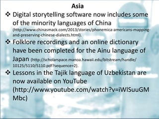 Asia
 Digital storytelling software now includes some
of the minority languages of China
(http://www.chinasmack.com/2013/stories/phonemica-americans-mapping-
and-preserving-chinese-dialects.html).
 Folklore recordings and an online dictionary
have been completed for the Ainu language of
Japan (http://scholarspace.manoa.hawaii.edu/bitstream/handle/
10125/5110/5110.pdf?sequence=2).
 Lessons in the Tajik language of Uzbekistan are
now available on YouTube
(http://www.youtube.com/watch?v=iWlSuuGM
Mbc)
 