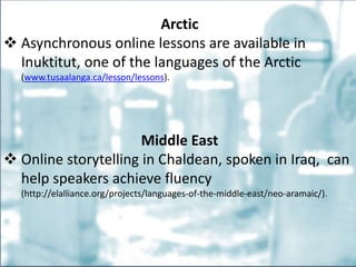 Arctic
 Asynchronous online lessons are available in
Inuktitut, one of the languages of the Arctic
(www.tusaalanga.ca/lesson/lessons).
Middle East
 Online storytelling in Chaldean, spoken in Iraq, can
help speakers achieve fluency
(http://elalliance.org/projects/languages-of-the-middle-east/neo-aramaic/).
 