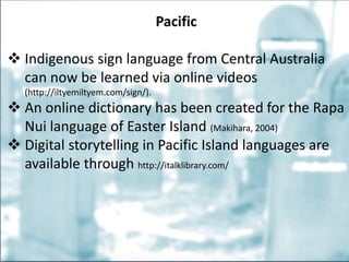 Pacific
 Indigenous sign language from Central Australia
can now be learned via online videos
(http://iltyemiltyem.com/sign/).
 An online dictionary has been created for the Rapa
Nui language of Easter Island (Makihara, 2004)
 Digital storytelling in Pacific Island languages are
available through http://italklibrary.com/
 