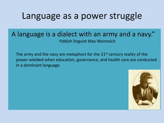 Language as a power struggle
A language is a dialect with an army and a navy.”
Yiddish linguist Max Weinreich
The army and the navy are metaphors for the 21st century reality of the
power wielded when education, governance, and health care are conducted
in a dominant language.
 