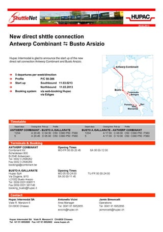 28.02.2013




New
Ne direct shttle connection
Antwerp Combinant  Busto Arsizio

Hupac Intermodal is glad to announce the start up of the new
direct rail connection Antwerp Combinant and Busto Arsizio.



   5 departures per week/direction
   Profile            P/C 50-386
   Start up           Southbound 11.03.0213
                      Northbound 11.03.2013
   Booking system     via web-booking Hupac
                       via Ediges




Timetables and contact data are available on the following page.




Hupac Intermodal SA Viale R. Manzoni 6 CH-6830 Chiasso
Tel. +41 91 6952800 Fax +41 91 6952802 www.hupac.ch
 