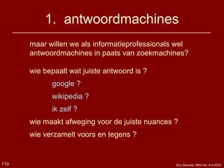 1. antwoordmachines
110 Eric Sieverts, IBW-UA, 4-4-2014
maar willen we als informatieprofessionals wel
antwoordmachines in paats van zoekmachines?
wie bepaalt wat juiste antwoord is ?
google ?
wikipedia ?
ik zelf ?
wie maakt afweging voor de juiste nuances ?
wie verzamelt voors en tegens ?
 