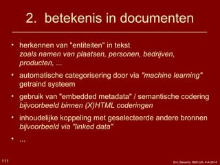 2. betekenis in documenten
• herkennen van "entiteiten" in tekst
zoals namen van plaatsen, personen, bedrijven,
producten, ...
• automatische categorisering door via "machine learning"
getraind systeem
• gebruik van "embedded metadata" / semantische codering
bijvoorbeeld binnen (X)HTML coderingen
• inhoudelijke koppeling met geselecteerde andere bronnen
bijvoorbeeld via "linked data"
• ...
Eric Sieverts, IBW-UA, 4-4-2014111
 