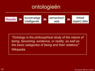 ontologieën
"Ontology is the philosophical study of the nature of
being, becoming, existence, or reality, as well as
the basic categories of being and their relations"
Wikipedia
filosofie
kunstmatige
intelligentie
semantisch
web
127
linked
(open) data
Eric Sieverts, IBW-UA, 4-4-2014
 
