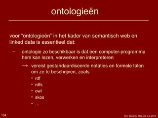 ontologieën
voor “ontologieën” in het kader van semantisch web en
linked data is essentieel dat:
– ontologie zo beschikbaar is dat een computer-programma
hem kan lezen, verwerken en interpreteren
→ vereist gestandaardiseerde notaties en formele talen
om ze te beschrijven, zoals
• rdf
• rdfs
• owl
• skos
• …
134 Eric Sieverts, IBW-UA, 4-4-2014
 